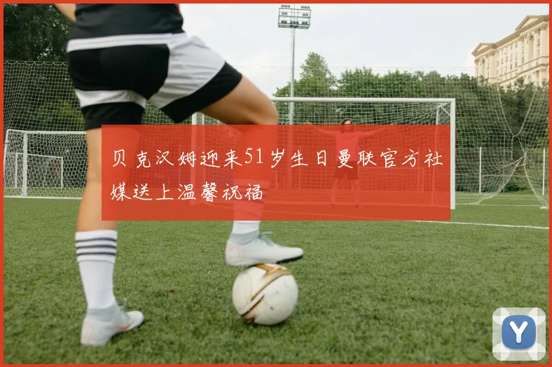贝克汉姆迎来51岁生日曼联官方社媒送上温馨祝福