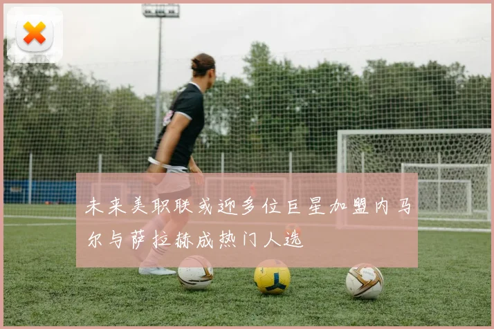 未来美职联或迎多位巨星加盟内马尔与萨拉赫成热门人选