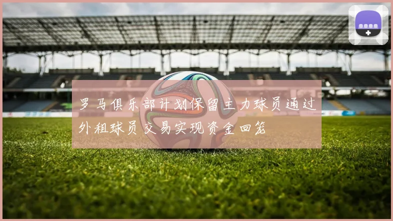 罗马俱乐部计划保留主力球员通过外租球员交易实现资金回笼
