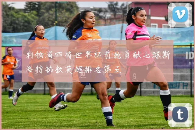 利物浦四将世界杯首轮贡献七球斯洛特执教英超排名第五