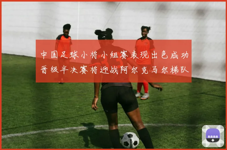 中国足球小将小组赛表现出色成功晋级半决赛将迎战阿尔克马尔梯队