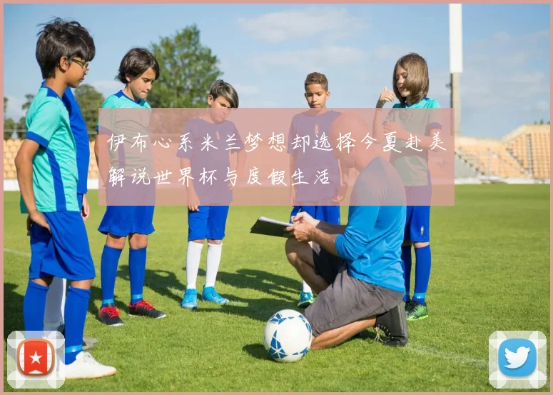伊布心系米兰梦想却选择今夏赴美解说世界杯与度假生活