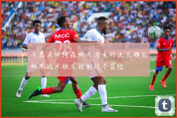 卡恩点评阿森纳与马竞对决无趣孔帕尼战术缺乏控制过于冒险