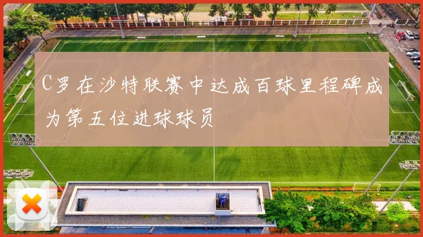 C罗在沙特联赛中达成百球里程碑成为第五位进球球员